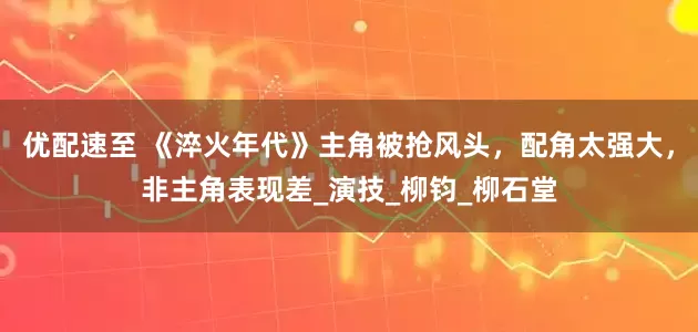 优配速至 《淬火年代》主角被抢风头，配角太强大，非主角表现差_演技_柳钧_柳石堂