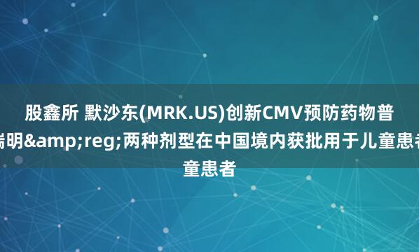 股鑫所 默沙东(MRK.US)创新CMV预防药物普瑞明&reg;两种剂型在中国境内获批用于儿童患者