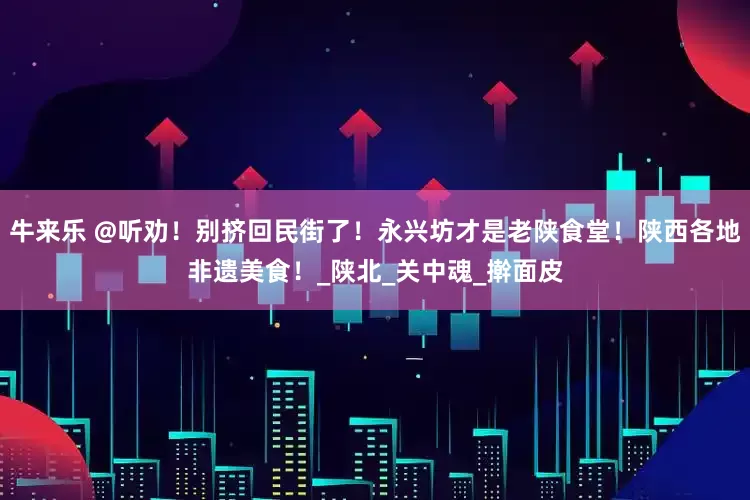 牛来乐 @听劝！别挤回民街了！永兴坊才是老陕食堂！陕西各地非遗美食！_陕北_关中魂_擀面皮