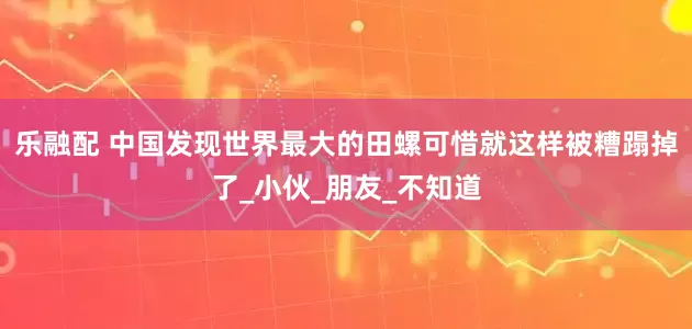 乐融配 中国发现世界最大的田螺可惜就这样被糟蹋掉了_小伙_朋友_不知道