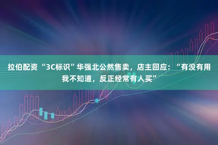 拉伯配资 “3C标识”华强北公然售卖，店主回应：“有没有用我不知道，反正经常有人买”