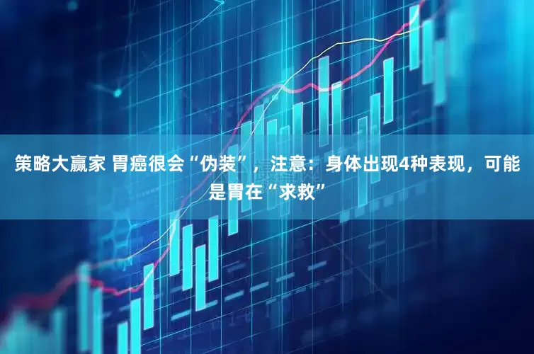 策略大赢家 胃癌很会“伪装”，注意：身体出现4种表现，可能是胃在“求救”