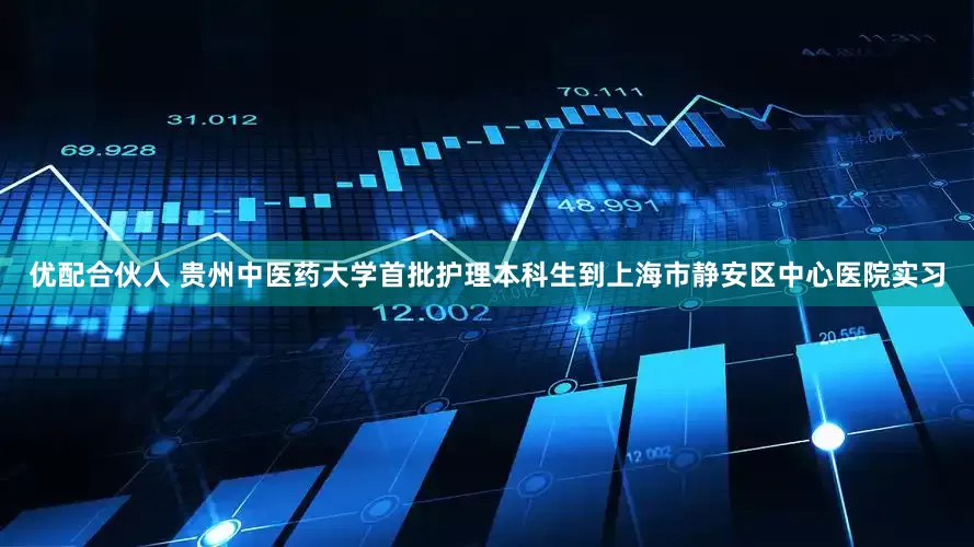 优配合伙人 贵州中医药大学首批护理本科生到上海市静安区中心医院实习
