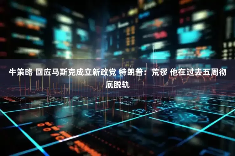 牛策略 回应马斯克成立新政党 特朗普：荒谬 他在过去五周彻底脱轨