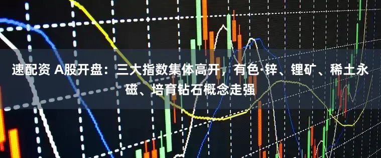 速配资 A股开盘：三大指数集体高开，有色·锌、锂矿、稀土永磁、培育钻石概念走强