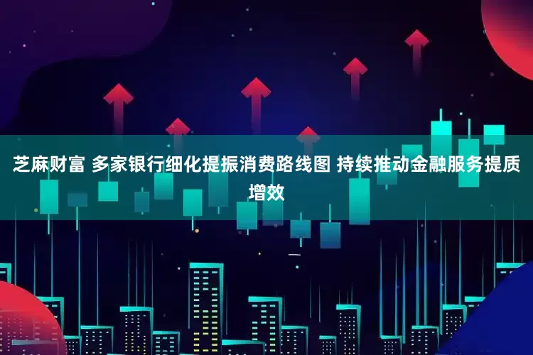 芝麻财富 多家银行细化提振消费路线图 持续推动金融服务提质增效