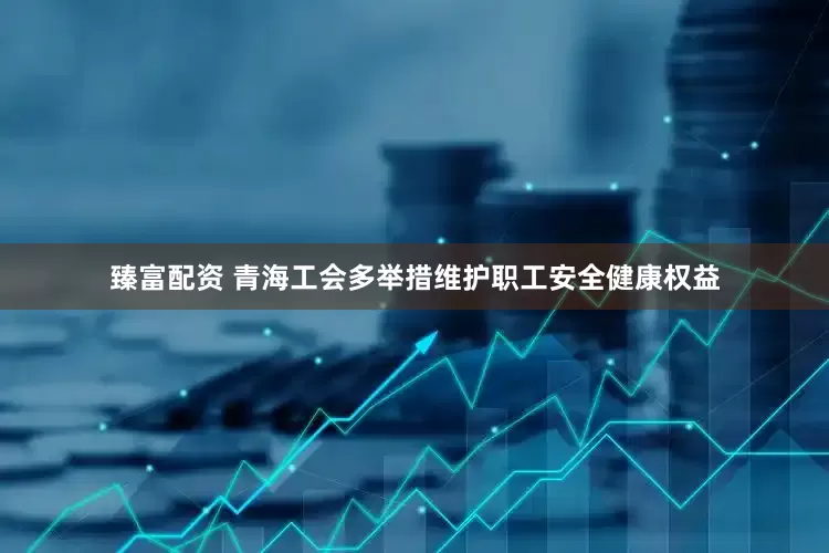 臻富配资 青海工会多举措维护职工安全健康权益