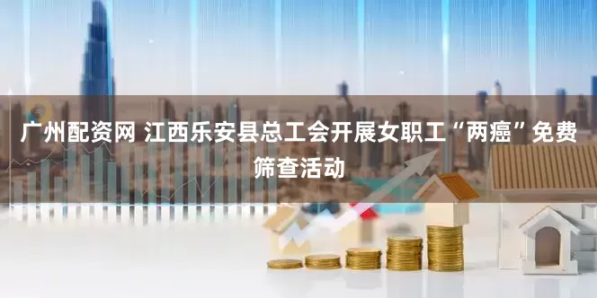 广州配资网 江西乐安县总工会开展女职工“两癌”免费筛查活动