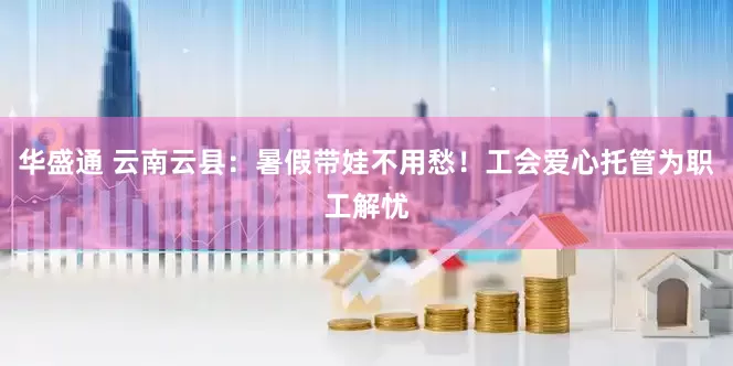 华盛通 云南云县：暑假带娃不用愁！工会爱心托管为职工解忧