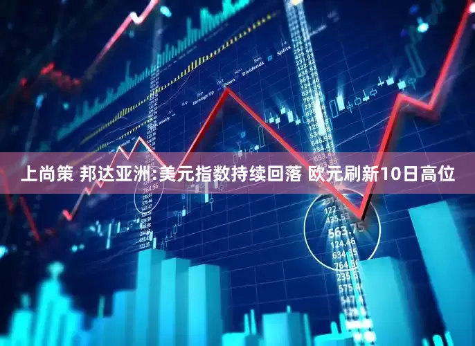 上尚策 邦达亚洲:美元指数持续回落 欧元刷新10日高位