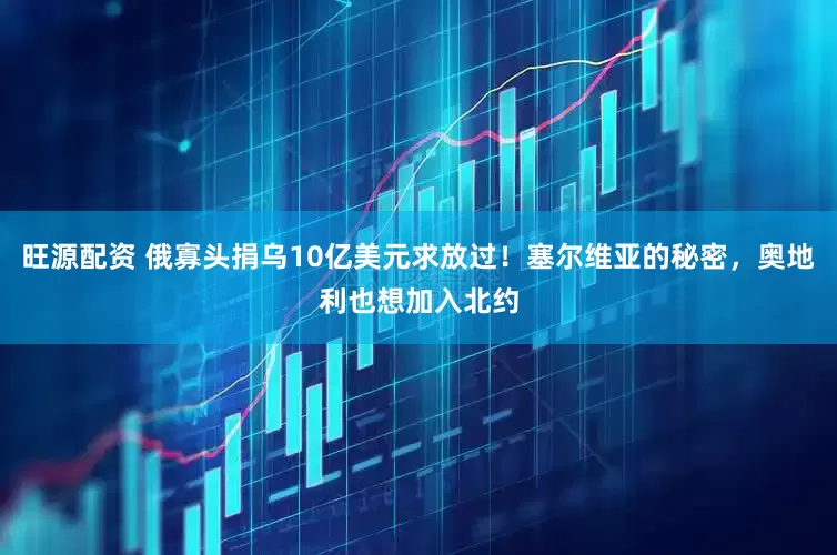 旺源配资 俄寡头捐乌10亿美元求放过！塞尔维亚的秘密，奥地利也想加入北约