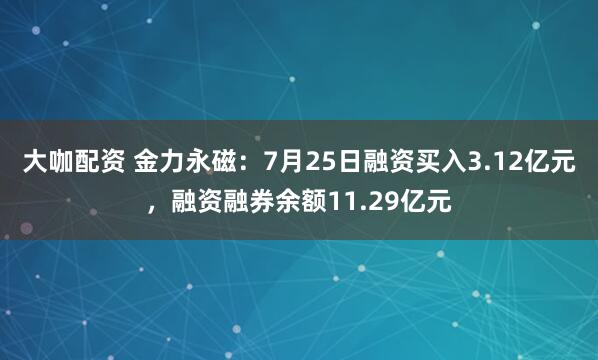 大咖配资 金力永磁：7月25日融资买入3.12亿元，融资融券余额11.29亿元