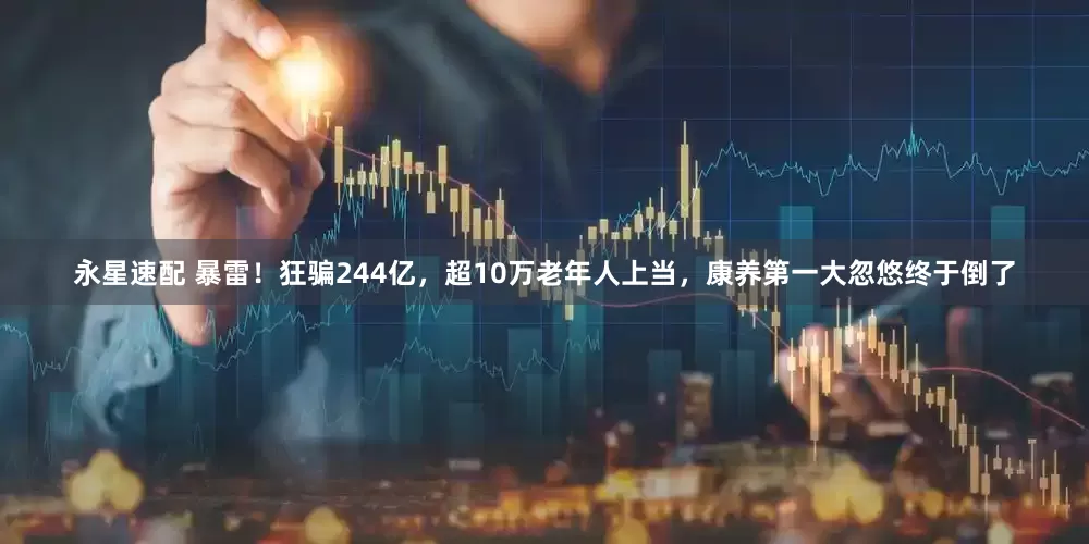 永星速配 暴雷！狂骗244亿，超10万老年人上当，康养第一大忽悠终于倒了