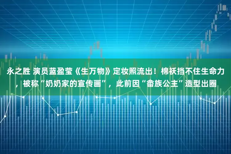 永之胜 演员蓝盈莹《生万物》定妆照流出！棉袄挡不住生命力，被称“奶奶家的宣传画”，此前因“畲族公主”造型出圈