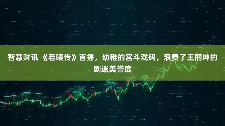 智慧财讯 《若曦传》首播，幼稚的宫斗戏码，浪费了王丽坤的剧迷美誉度