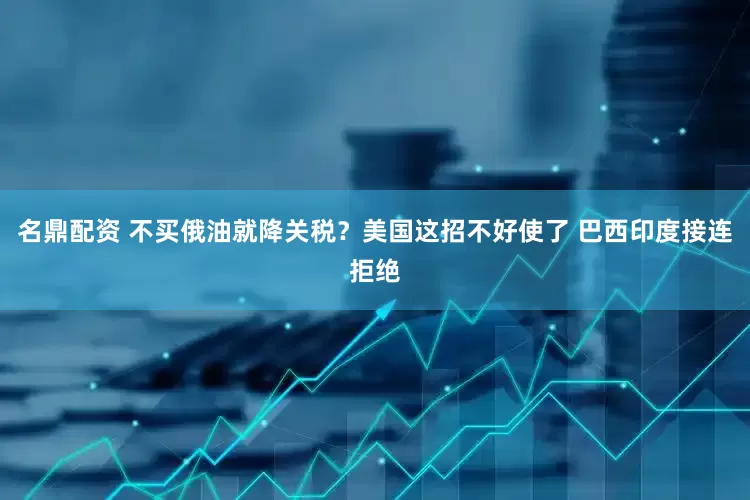 名鼎配资 不买俄油就降关税？美国这招不好使了 巴西印度接连拒绝