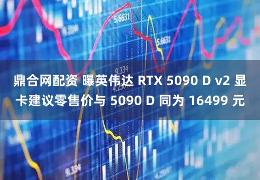 鼎合网配资 曝英伟达 RTX 5090 D v2 显卡建议零售价与 5090 D 同为 16499 元