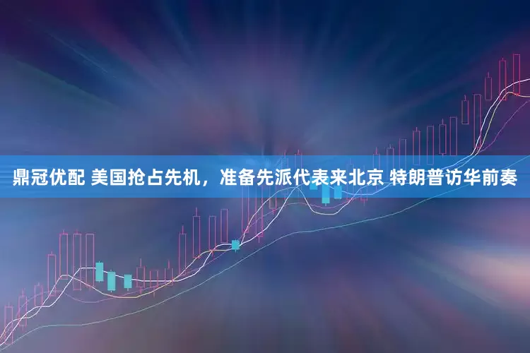 鼎冠优配 美国抢占先机，准备先派代表来北京 特朗普访华前奏