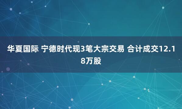 华夏国际 宁德时代现3笔大宗交易 合计成交12.18万股