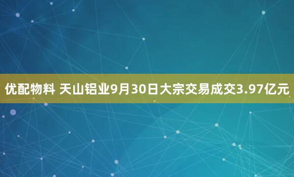 优配物料 天山铝业9月30日大宗交易成交3.97亿元