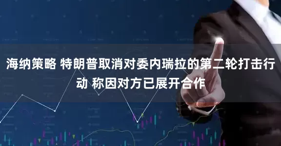 海纳策略 特朗普取消对委内瑞拉的第二轮打击行动 称因对方已展开合作