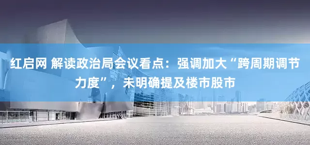 红启网 解读政治局会议看点：强调加大“跨周期调节力度”，未明确提及楼市股市