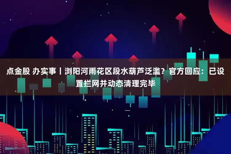 点金股 办实事丨浏阳河雨花区段水葫芦泛滥？官方回应：已设置拦网并动态清理完毕