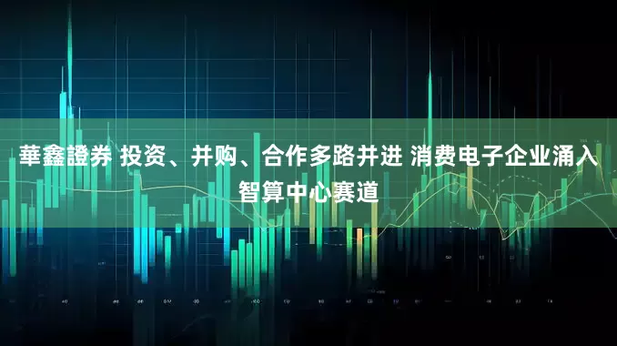 華鑫證券 投资、并购、合作多路并进 消费电子企业涌入智算中心赛道