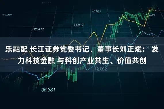 乐融配 长江证券党委书记、董事长刘正斌： 发力科技金融 与科创产业共生、价值共创
